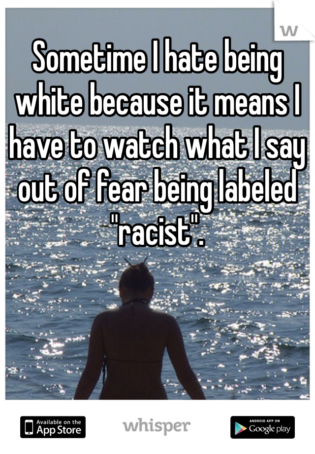 Sometime I hate being white because it means I have to watch what I say out of fear being labeled "racist". 