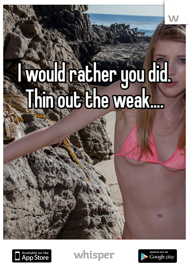 I would rather you did. Thin out the weak....