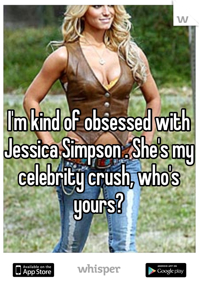I'm kind of obsessed with Jessica Simpson . She's my celebrity crush, who's yours?