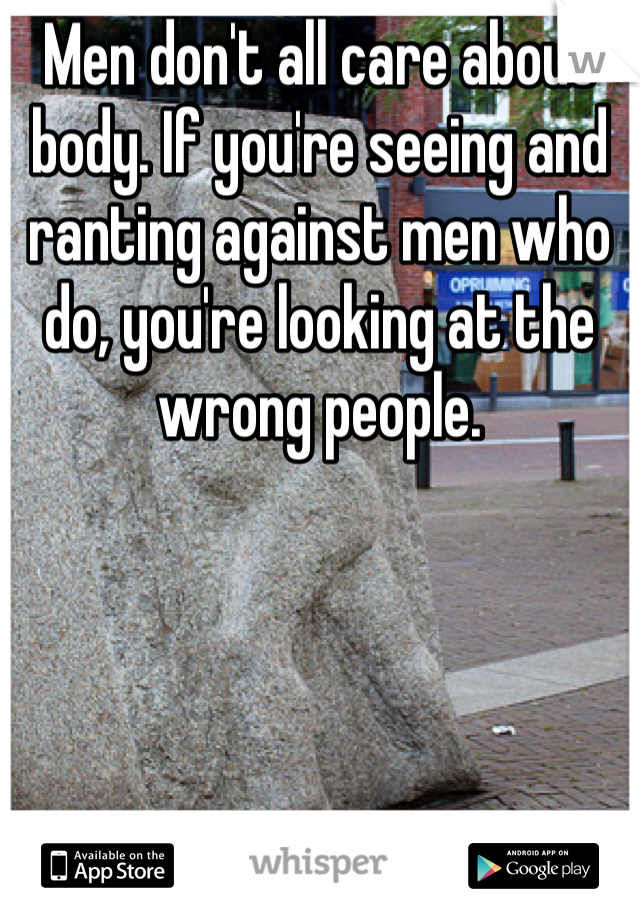 Men don't all care about body. If you're seeing and ranting against men who do, you're looking at the wrong people. 