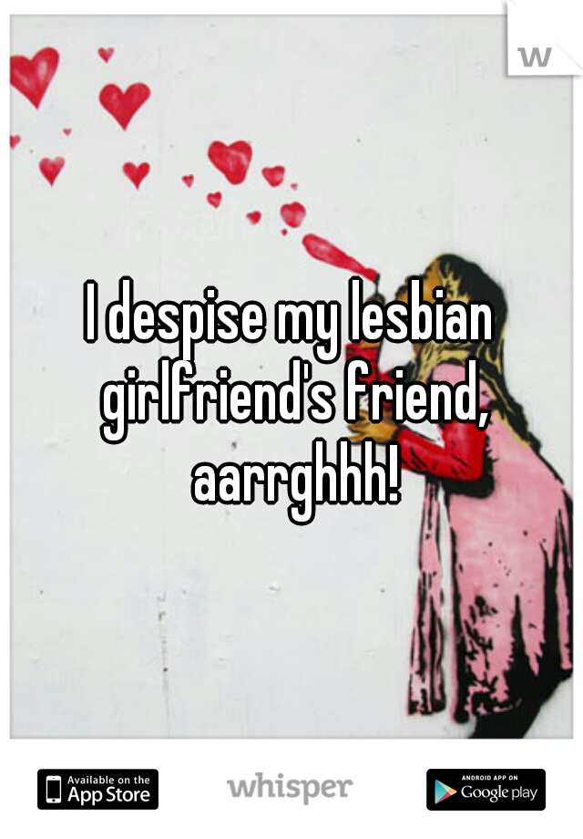 I despise my lesbian girlfriend's friend, aarrghhh!