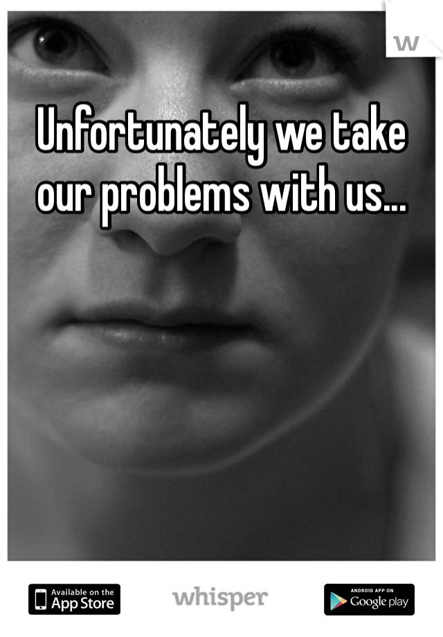 Unfortunately we take our problems with us... 