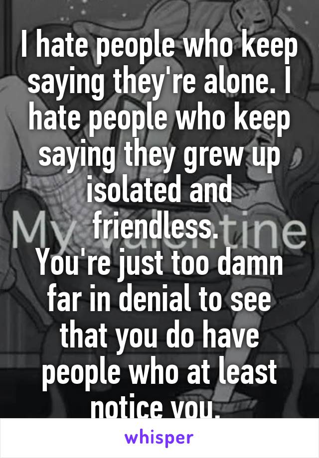 I hate people who keep saying they're alone. I hate people who keep saying they grew up isolated and friendless. 
You're just too damn far in denial to see that you do have people who at least notice you. 