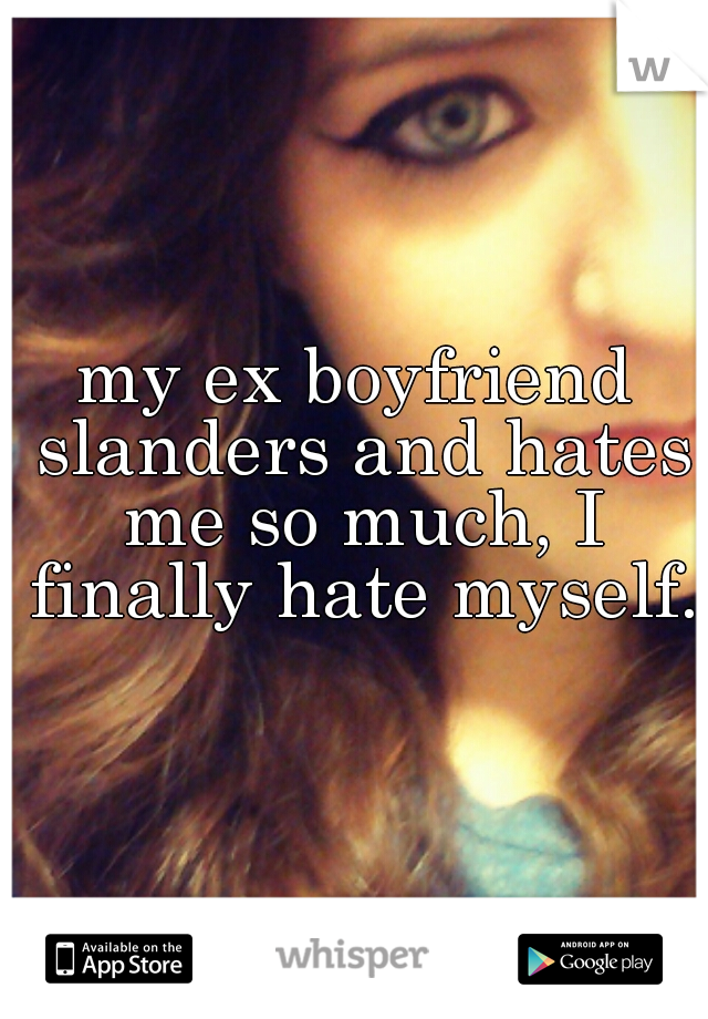my ex boyfriend slanders and hates me so much, I finally hate myself.