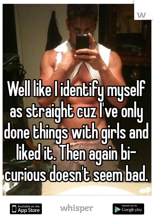 Well like I identify myself as straight cuz I've only done things with girls and liked it. Then again bi-curious doesn't seem bad.