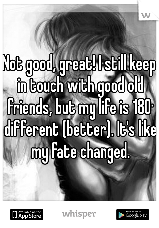 Not good, great! I still keep in touch with good old friends, but my life is 180· different (better). It's like my fate changed.