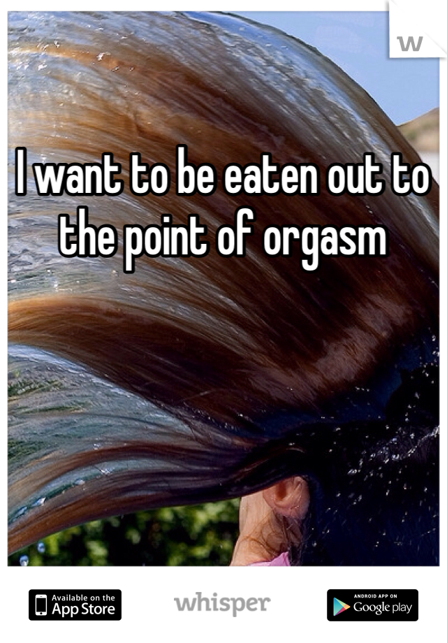 I want to be eaten out to the point of orgasm
