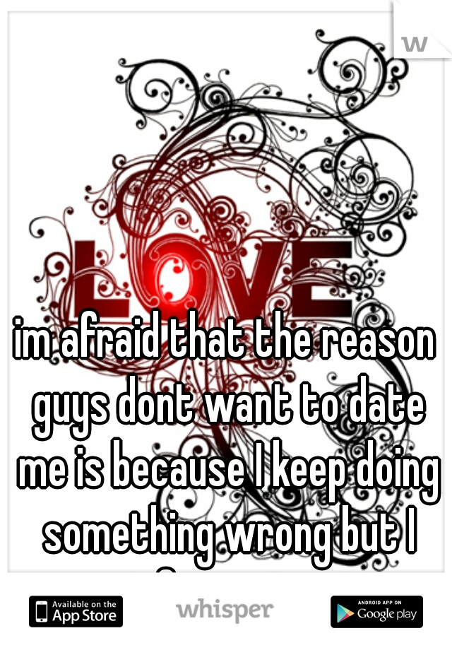 im afraid that the reason guys dont want to date me is because I keep doing something wrong but I cant figure it out   