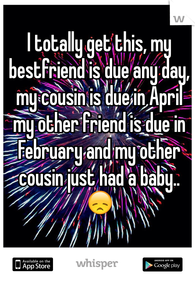 I totally get this, my bestfriend is due any day, my cousin is due in April my other friend is due in February and my other cousin just had a baby.. 😞