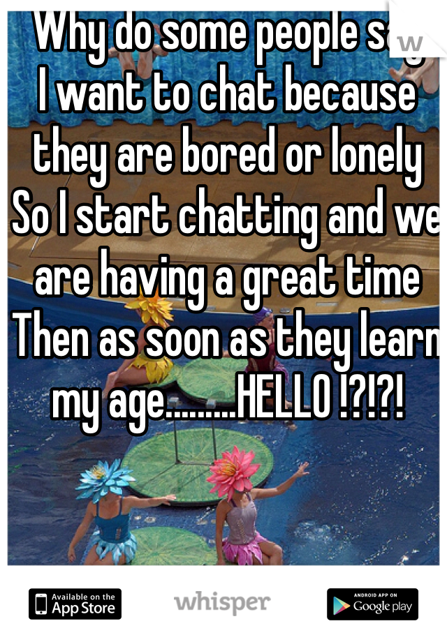 Why do some people say 
I want to chat because they are bored or lonely
So I start chatting and we are having a great time
Then as soon as they learn my age.........HELLO !?!?!
