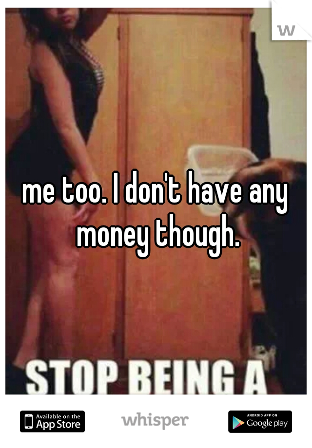 me too. I don't have any money though.