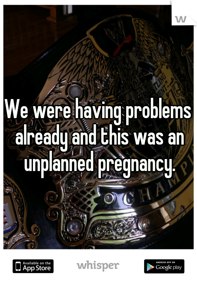 We were having problems already and this was an unplanned pregnancy.