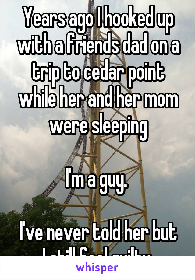 Years ago I hooked up with a friends dad on a trip to cedar point while her and her mom were sleeping

I'm a guy. 

I've never told her but I still feel guilty 