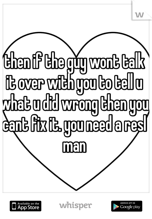 then if the guy wont talk it over with you to tell u what u did wrong then you cant fix it. you need a resl man