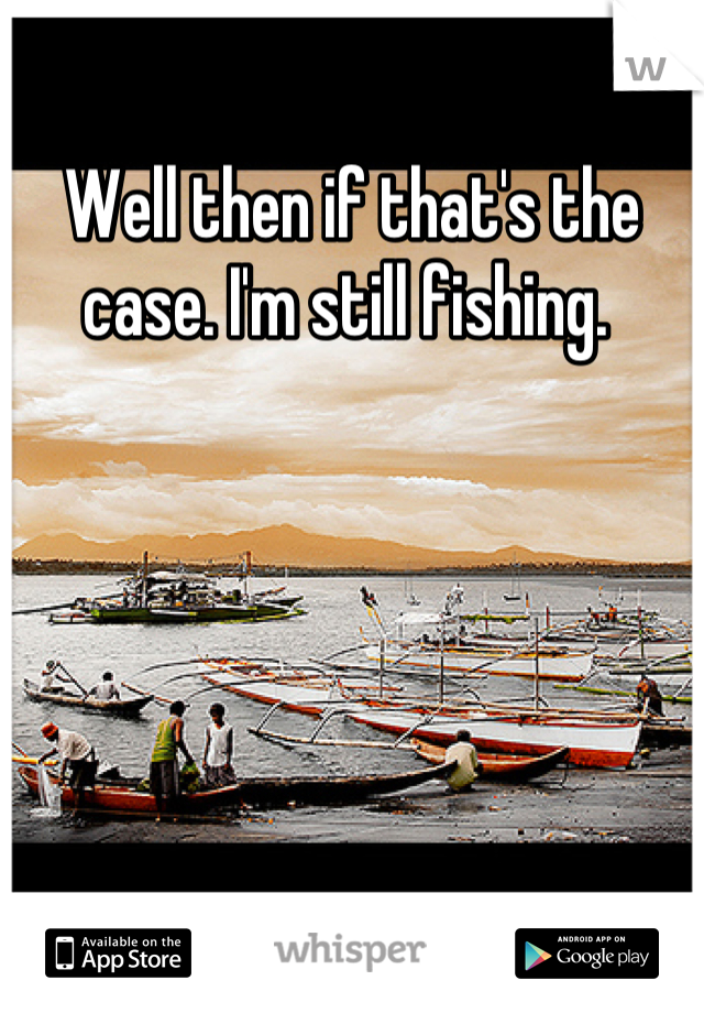 Well then if that's the case. I'm still fishing. 