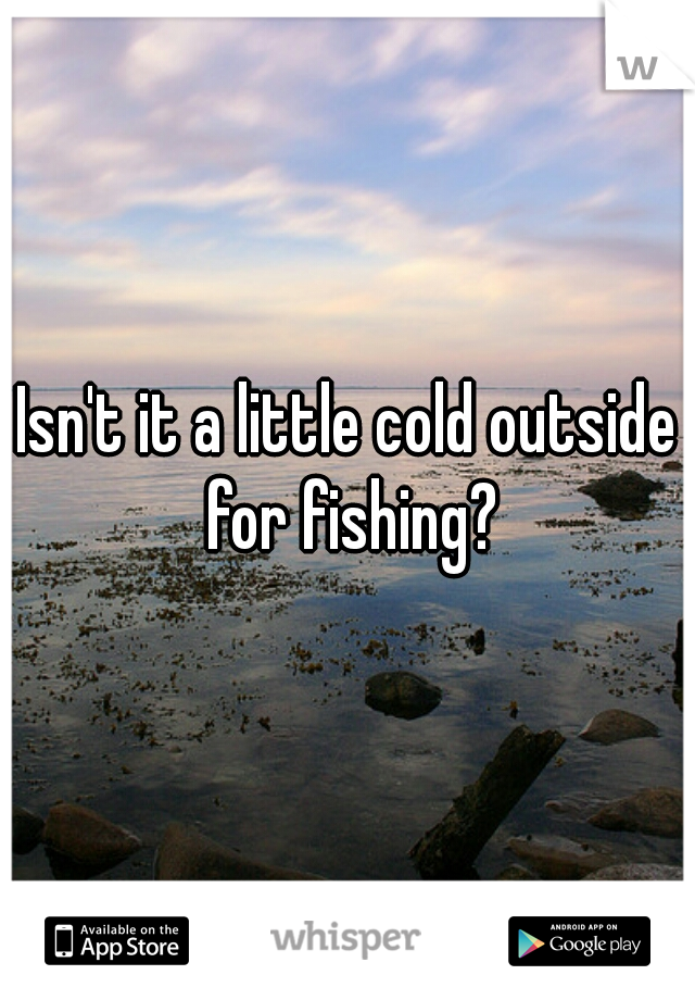 Isn't it a little cold outside for fishing?