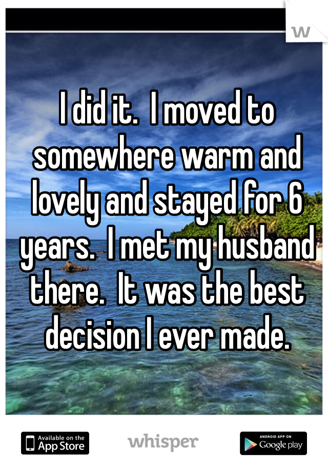 I did it.  I moved to somewhere warm and lovely and stayed for 6 years.  I met my husband there.  It was the best decision I ever made.