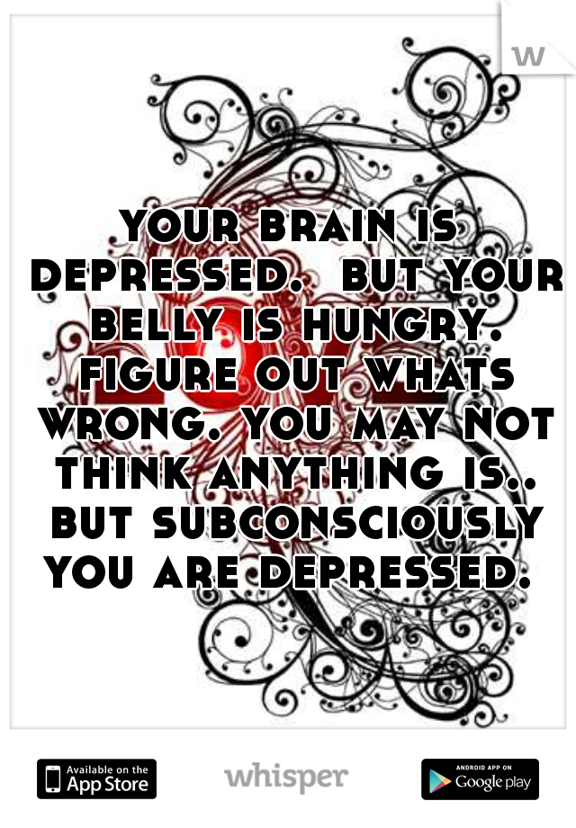 your brain is depressed.  but your belly is hungry. figure out whats wrong. you may not think anything is.. but subconsciously you are depressed. 
