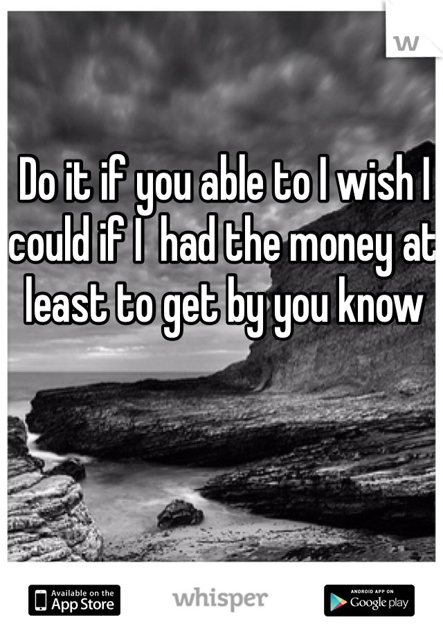 Do it if you able to I wish I could if I  had the money at least to get by you know