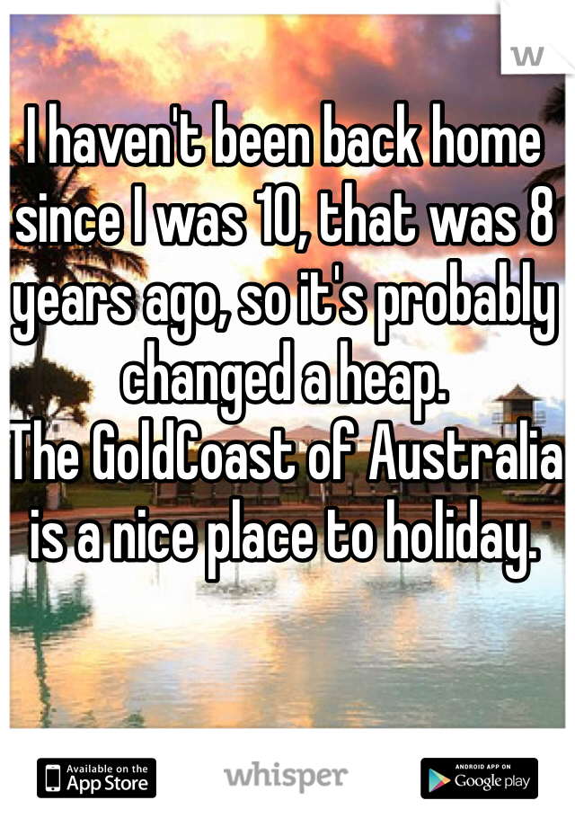 I haven't been back home since I was 10, that was 8 years ago, so it's probably changed a heap.
The GoldCoast of Australia is a nice place to holiday. 