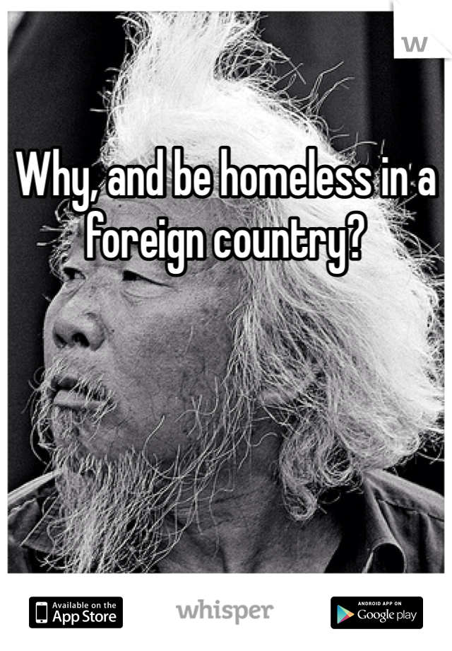 Why, and be homeless in a foreign country?