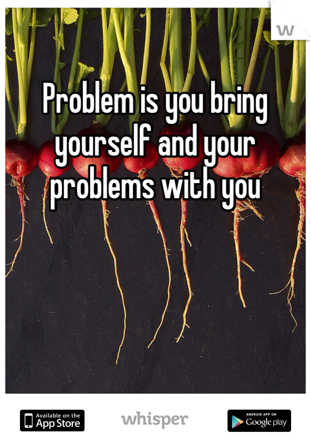 Problem is you bring yourself and your problems with you