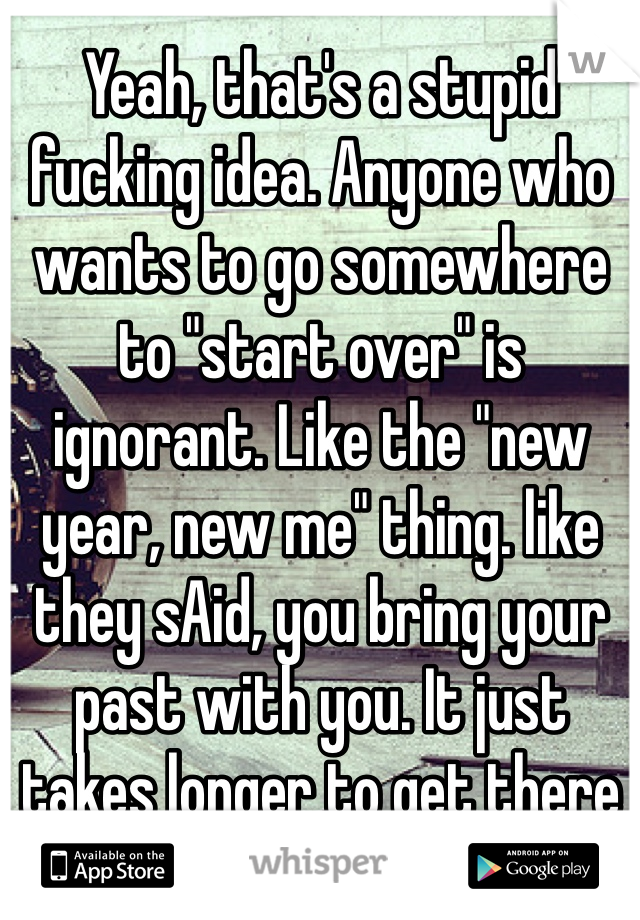 Yeah, that's a stupid fucking idea. Anyone who wants to go somewhere to "start over" is ignorant. Like the "new year, new me" thing. like they sAid, you bring your past with you. It just takes longer to get there