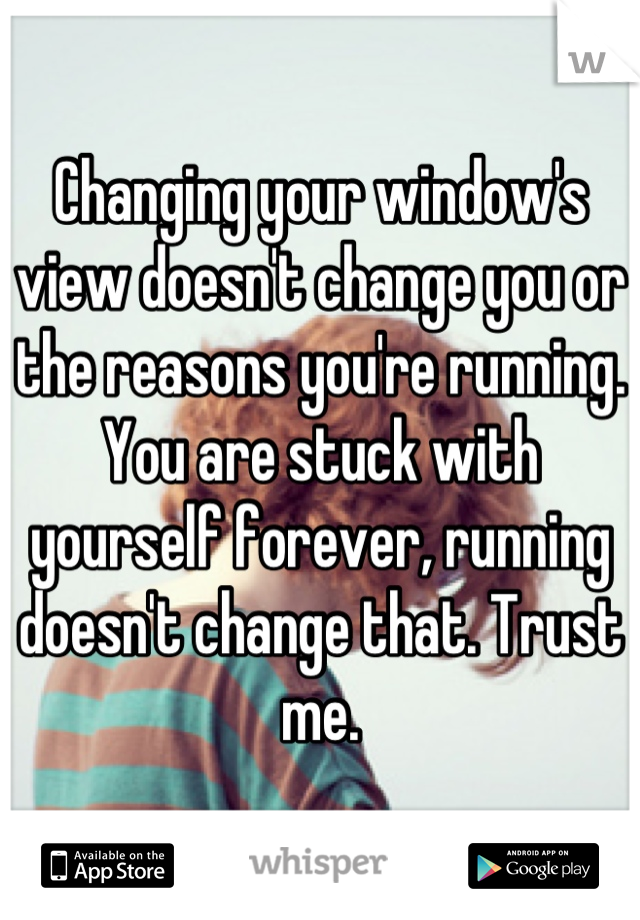 Changing your window's view doesn't change you or the reasons you're running. You are stuck with yourself forever, running doesn't change that. Trust me.