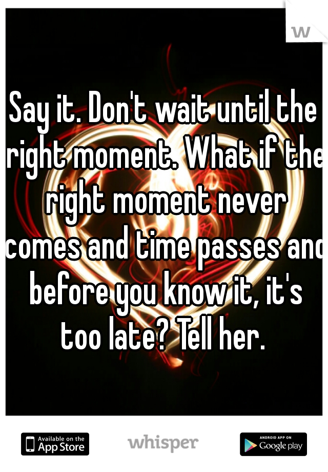 Say it. Don't wait until the right moment. What if the right moment never comes and time passes and before you know it, it's too late? Tell her. 