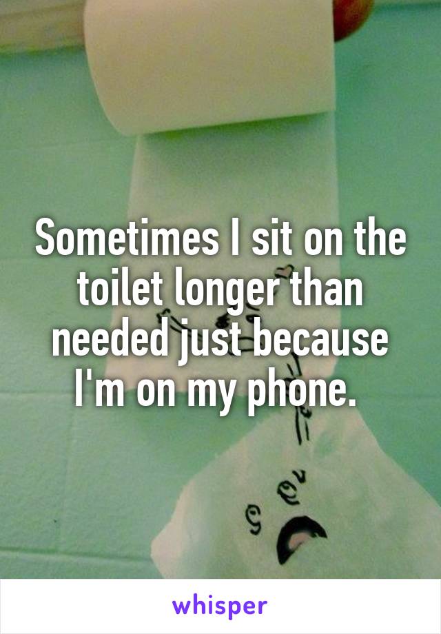 Sometimes I sit on the toilet longer than needed just because I'm on my phone. 