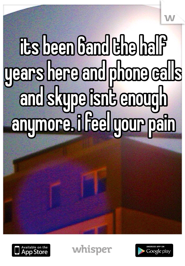 its been 6and the half years here and phone calls and skype isnt enough anymore. i feel your pain