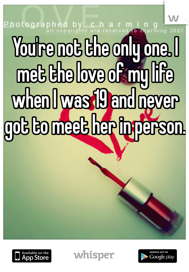 You're not the only one. I met the love of my life when I was 19 and never got to meet her in person. 