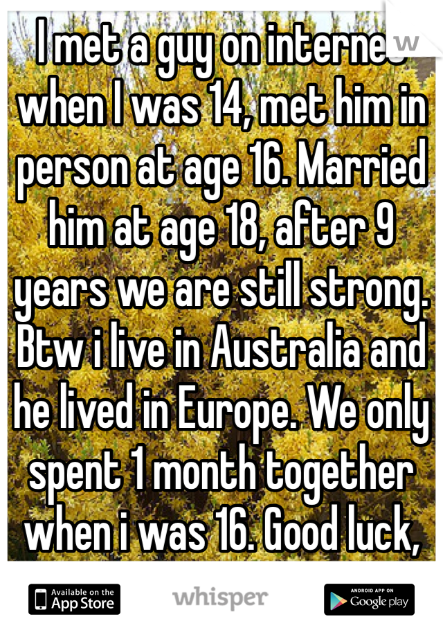 I met a guy on internet when I was 14, met him in person at age 16. Married him at age 18, after 9 years we are still strong. Btw i live in Australia and he lived in Europe. We only spent 1 month together when i was 16. Good luck, listen to your heart