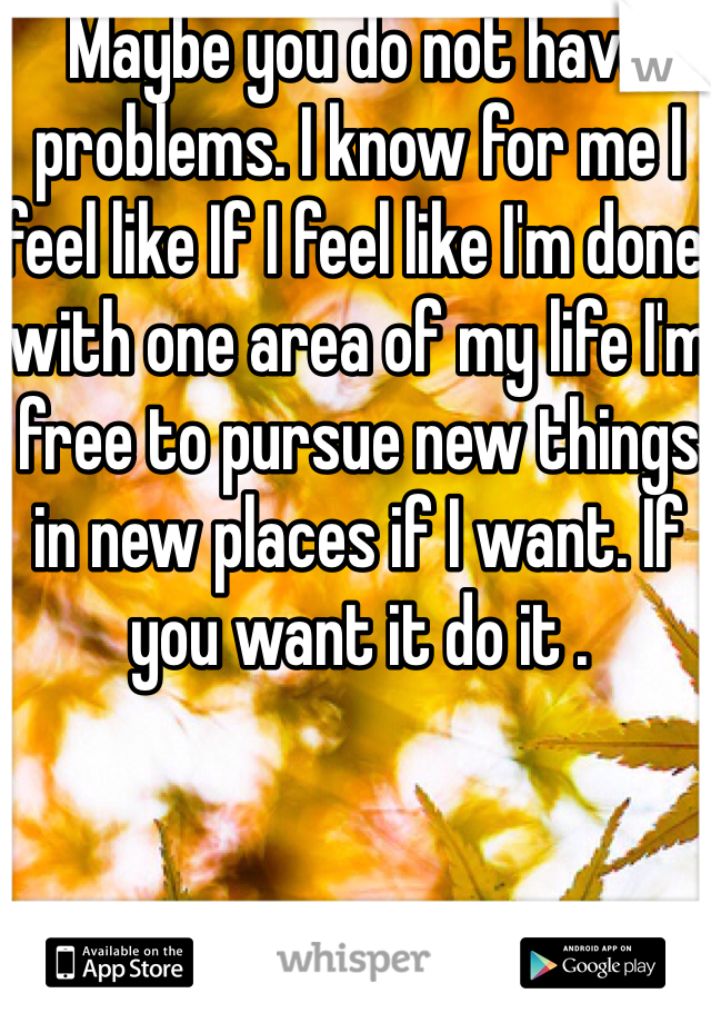 Maybe you do not have problems. I know for me I feel like If I feel like I'm done with one area of my life I'm free to pursue new things in new places if I want. If you want it do it .