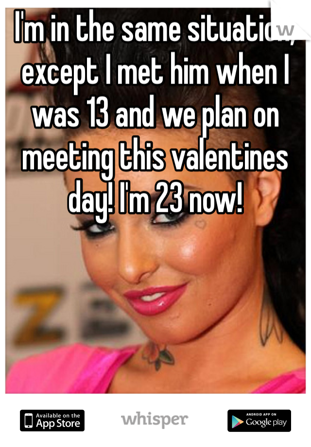 I'm in the same situation, except I met him when I was 13 and we plan on meeting this valentines day! I'm 23 now!