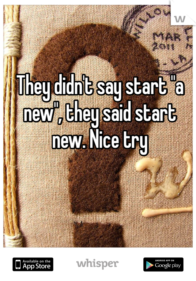 They didn't say start "a new", they said start new. Nice try