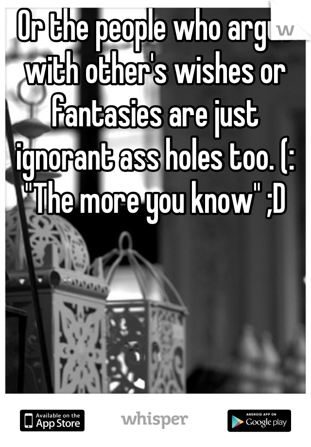 Or the people who argue with other's wishes or fantasies are just ignorant ass holes too. (:
"The more you know" ;D