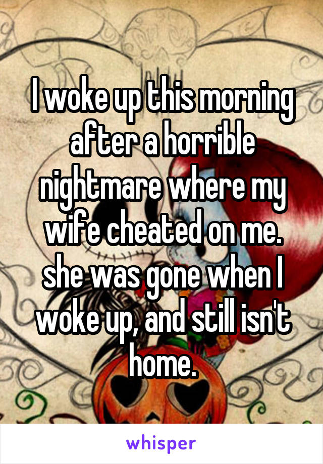 I woke up this morning after a horrible nightmare where my wife cheated on me. she was gone when I woke up, and still isn't home.