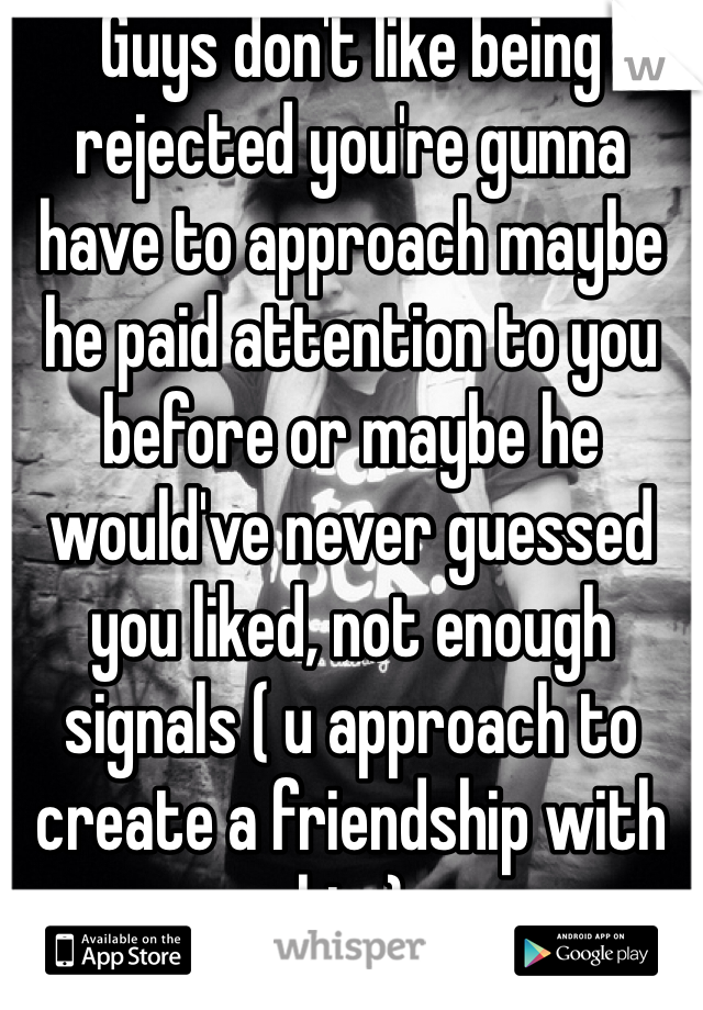 Guys don't like being rejected you're gunna have to approach maybe he paid attention to you before or maybe he would've never guessed you liked, not enough signals ( u approach to create a friendship with him)