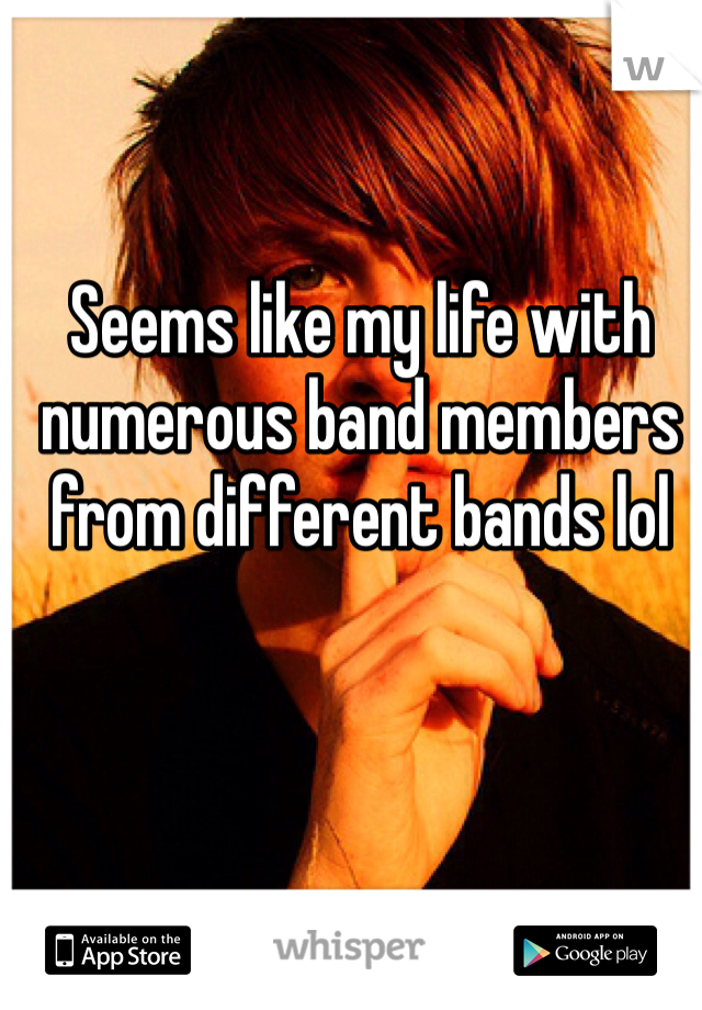 Seems like my life with numerous band members from different bands lol