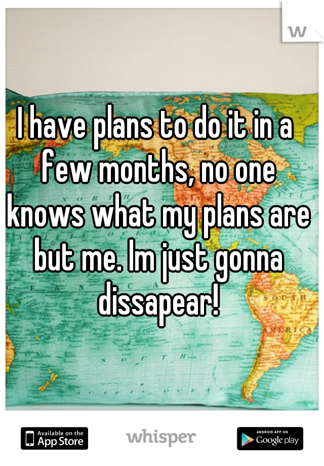 I have plans to do it in a few months, no one knows what my plans are but me. Im just gonna dissapear!