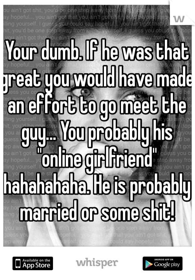 Your dumb. If he was that great you would have made an effort to go meet the guy... You probably his "online girlfriend" hahahahaha. He is probably married or some shit!