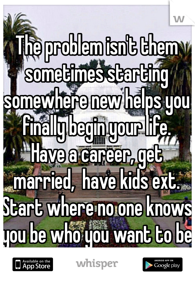 The problem isn't them sometimes starting somewhere new helps you finally begin your life. 
Have a career, get married,  have kids ext. 
Start where no one knows you be who you want to be 