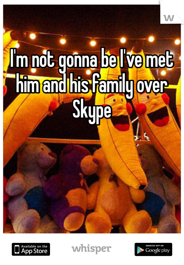 I'm not gonna be I've met him and his family over Skype 