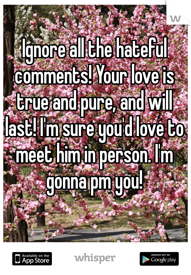 Ignore all the hateful comments! Your love is true and pure, and will last! I'm sure you'd love to meet him in person. I'm gonna pm you!