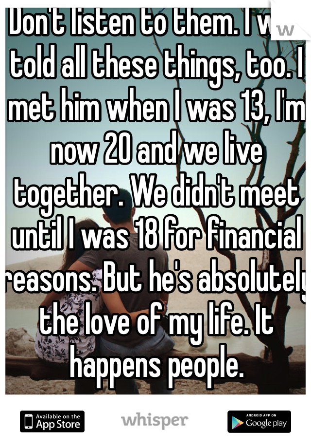 Don't listen to them. I was told all these things, too. I met him when I was 13, I'm now 20 and we live together. We didn't meet until I was 18 for financial reasons. But he's absolutely the love of my life. It happens people.