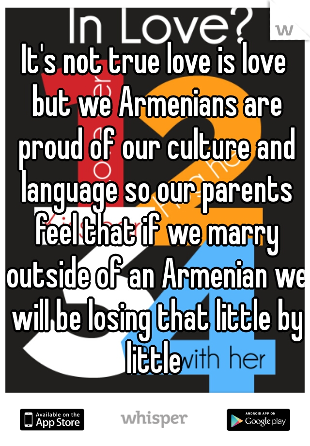 It's not true love is love but we Armenians are proud of our culture and language so our parents feel that if we marry outside of an Armenian we will be losing that little by little 