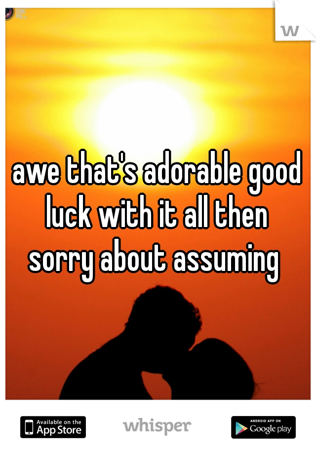 awe that's adorable good luck with it all then 
sorry about assuming 