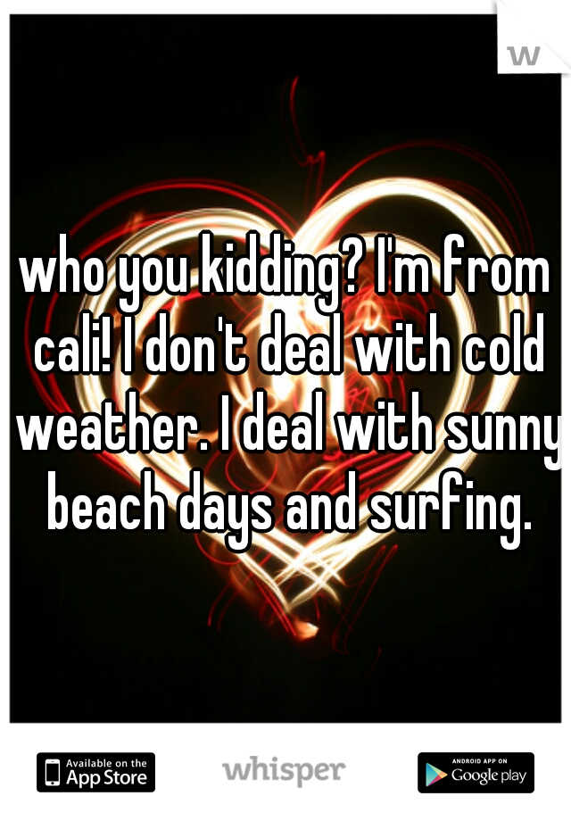 who you kidding? I'm from cali! I don't deal with cold weather. I deal with sunny beach days and surfing.