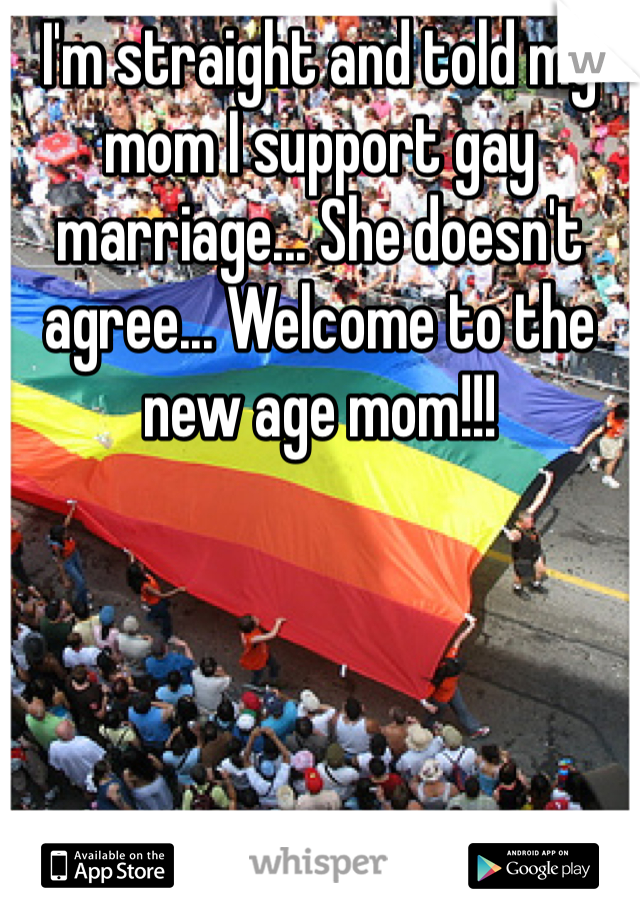 I'm straight and told my mom I support gay marriage... She doesn't agree... Welcome to the new age mom!!!